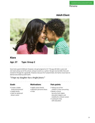 23
NARRATION & DESCRIPTION
Adult Client
“I hope my daughter has a bright future.”
Kiara had a good childhood. However, she got pregnant at 17. The guy left after a year and
she had to drop out of the school, and go to work as a cashier. She got married after that and
moved to Chicago for a good life. However, because her husband died, she had to move back to
Detroit and ended up with COTS.
Age: 27 Type: Group 2
Kiara
Pain pointsMotivationsGoals
• Taking care of her
children is time consuming.
• Needs a Social
Security Card, higher
education degree, and
mobility for a dream career.
• Looking for help
with education
• Highly values family
• Maintain personal values
• Pride
• Create a stable
living environment
• Happy family
• Have an advanced
dream career
Persona
 