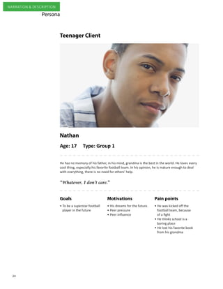 24
NARRATION & DESCRIPTION
Age: 17 Type: Group 1
“Whatever, I don’t care.”
He has no memory of his father, in his mind, grandma is the best in the world. He loves every
cool thing, especially his favorite football team. In his opinion, he is mature enough to deal
with everything, there is no need for others’ help.
Nathan
Pain pointsMotivationsGoals
• To be a superstar football 	
player in the future
• His dreams for the future.
• Peer pressure
• Peer influence
• He was kicked off the
football team, because
of a fight
• He thinks school is a
boring place
• He lost his favorite book
from his grandma
Persona
Teenager Client
 