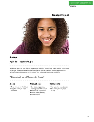 25
NARRATION & DESCRIPTION
When she was a kid, she used to live with her grandma and a puppy. It was a really happy time
in her life. Things got bad when she was 12 years old, her grandma passed away, then the
whole family was kicked out of the house. They have no where to stay but COTS.
Ayana
• She is a caring person, 	 	
wants give back to society.
• Parents’ life experience
• Future goals (Dreams)
• Peer pressure
Pain pointsMotivationsGoals
• To be a nurse in the future
• Help her family to live a
better life
• Her grandma passed away.
• The family has no place
to live.
“Try my best, we will have a nice future.”
Persona
Teenager Client
Age: 15 Type: Group 2
 