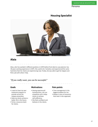 27
NARRATION & DESCRIPTION
Alaia
Pain pointsMotivationsGoals
“If you really want, you can be successful.”
Alaia, who has worked in different positions in COTS before front desk to case planner, has
18-years working experience in COTS. She used to be homeless and experienced the same
hard time that her clients are experiencing now. Finally, she was able to get her degree and
find a job with others’ help.
• Having experienced
homelessness, she can
empathize and is helps
clients to achieve
self-sufficiency.
• She feels confident and
believes in the clients.
• I want to have my own
treatment program to
provide service for
relapse prevention.
• Help my clients achieve a
better life in the future.
• To be a resources bank
for clients.
• Time management is the
biggest problem for me.
• Always a mess of resources
that need to be organized.
Persona
Housing Specialist
 