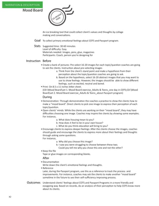 42
NARRATION & DESCRIPTION
To collect primary emotional feelings about COTS and Passport program.
Create a bank of pictures: Pre-select 16-20 images for each topic/question coaches are going
to ask the clients. Instruction about pre-selecting images
	 a. Think from the client’s stand point and make a hypothesis from their 		
perception about the topic/question coaches are going to ask.
	 b. Based on the hypothesis, select 16-20 abstract images that you may want to 	
use to show feelings. However, the images should be able to show different 	
feelings, such as excited, neutral and bored.
Print: On 8.5 x 11 inches letter sheet.
(CD:Mood Boardset 1. Mood Board exercise_Adults & Teens_one day in COTS;CD:Mood
Boardset 2. Mood Board exercise_Adults & Teens_about Passport program)
Demonstration: Through demonstration the coaches a practice to show the clients how to
make a “mood board”. Direct clients to pick one image to express their perception of each
topic/question.
Open clients’ minds: While the clients are working on their “mood board”, they may have
difficulties choosing one image. Coaches may inspire the clients by showing some examples.
For instance,
a. What does housing mean to you?
b. How does it feel to be in your own house?
c. What do you think education will bring to you?
Encourage clients to express deeper feelings: After the clients choose the images, coaches
should guide and encourage the clients to express more about their feelings and thoughts
through asking some questions.
For instance,
a. Why did you choose this image?
b. I saw you were struggling to choose between these two.
Could you tell me why you chose this one and not the other?
Keep the file
Tape or glue images on corresponding blanks.
Documentation
Write down the client’s emotional feelings and thoughts.
Reference
Later, during the Passport program, use this as a reference to track the process and
improvements. For instance, coaches may ask the clients to make another “mood board”
sometime in the future to see their self-sufficiency improving process.
Understand clients’ feelings about COTS and Passport Programs in a more friendly and
easygoing way. Based on records, do an analysis of their perception to help COTS know more
about its clients.
Goal
Outcomes
After
BeforeInstruction
During
An ice breaking tool that could collect client’s values and thoughts by collage
making and conversations.
•
•
•
•
•
•
•
•
Mood Board
Suggested time: 30-60 minutes
Level of difficulty: Easy
Materials needed: Images, pens, glue, magazines
Participants: Coach, person you’re designing for
Stats
 