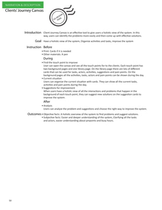Clients’Journey Canvas
Have a holistic view of the system, Organize activities and tasks, improve the system
Print: Cards if it is needed
Other materials: A pen
Find the touch point to improve
User can open the canvas and see all the touch points for to the clients. Each touch point has
two background pages and one library page. On the library page there are lots of different
cards that can be used for tasks, actors, activities, suggestions and pain points. On the
background pages all the activities, tasks, actors and pain points can be shown during the day.
Current situation
Users can organize the current situation with cards. They can show all the current tasks,
activities and pain points during the day.
Suggestions for improvement
When users have a holistic view of all the interactions and problems that happen in the
background of each touch point, they can suggest new solutions on the suggestion cards to
improve the system.
Analysis
Users can analyze the problem and suggestions and choose the right way to improve the system.
Objective facts: A holistic overview of the system to find problems and suggest solutions.
Subjective facts: Easier and deeper understanding of the system, Clarifying all the tasks 	
and actors, easier understanding about pinpoints and busy hours.
Goal
Outcomes
After
BeforeInstruction
During
Client Journey Canvas is an effective tool to give users a holistic view of the system. In this
way, users can identify the problems more easily and then come up with effective solutions.
Introduction
•
•
•
•
•
•
•
•
50
NARRATION & DESCRIPTION
 