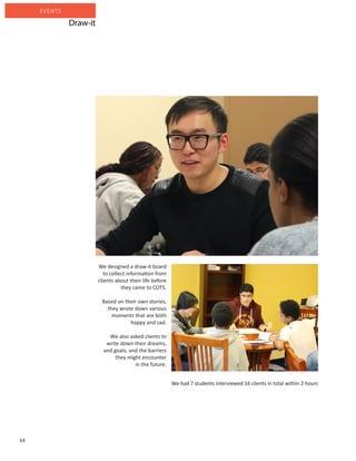 64
EVENTS
We designed a draw-it board
to collect information from
clients about their life before
they came to COTS.
Based on their own stories,
they wrote down various
moments that are both
happy and sad.
We also asked clients to
write down their dreams,
and goals, and the barriers
they might encounter
in the future.
We had 7 students interviewed 16 clients in total within 2 hours
Draw-it
 