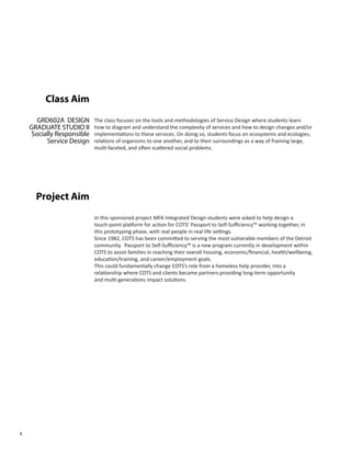 4
The class focuses on the tools and methodologies of Service Design where students learn
how to diagram and understand the complexity of services and how to design changes and/or
implementations to these services. On doing so, students focus on ecosystems and ecologies,
relations of organisms to one another, and to their surroundings as a way of framing large,
multi-faceted, and often scattered social problems.
GRD602A DESIGN
GRADUATE STUDIO II
Socially Responsible
Service Design
Class Aim
In this sponsored project MFA Integrated Design students were asked to help design a
touch-point platform for action for COTS’ Passport to Self-Sufficiency™ working together, in
this prototyping phase, with real people in real life settings.
Since 1982, COTS has been committed to serving the most vulnerable members of the Detroit
community. Passport to Self-Sufficiency™ is a new program currently in development within
COTS to assist families in reaching their overall housing, economic/financial, health/wellbeing,
education/training, and career/employment goals.
This could fundamentally change COTS’s role from a homeless help provider, into a
relationship where COTS and clients became partners providing long-term opportunity
and multi-generations impact solutions.
Project Aim
 