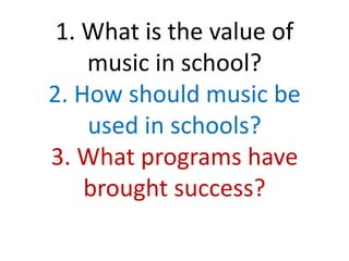 1. What is the value of
music in school?
2. How should music be
used in schools?
3. What programs have
brought success?
 