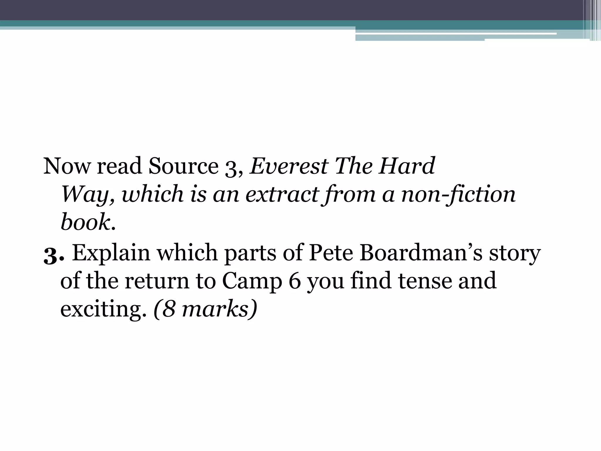 Now read Source 3, Everest The Hard
 Way, which is an extract from a non-fiction
 book.
3. Explain which parts of Pete Boardman’s story
 of the return to Camp 6 you find tense and
 exciting. (8 marks)
 