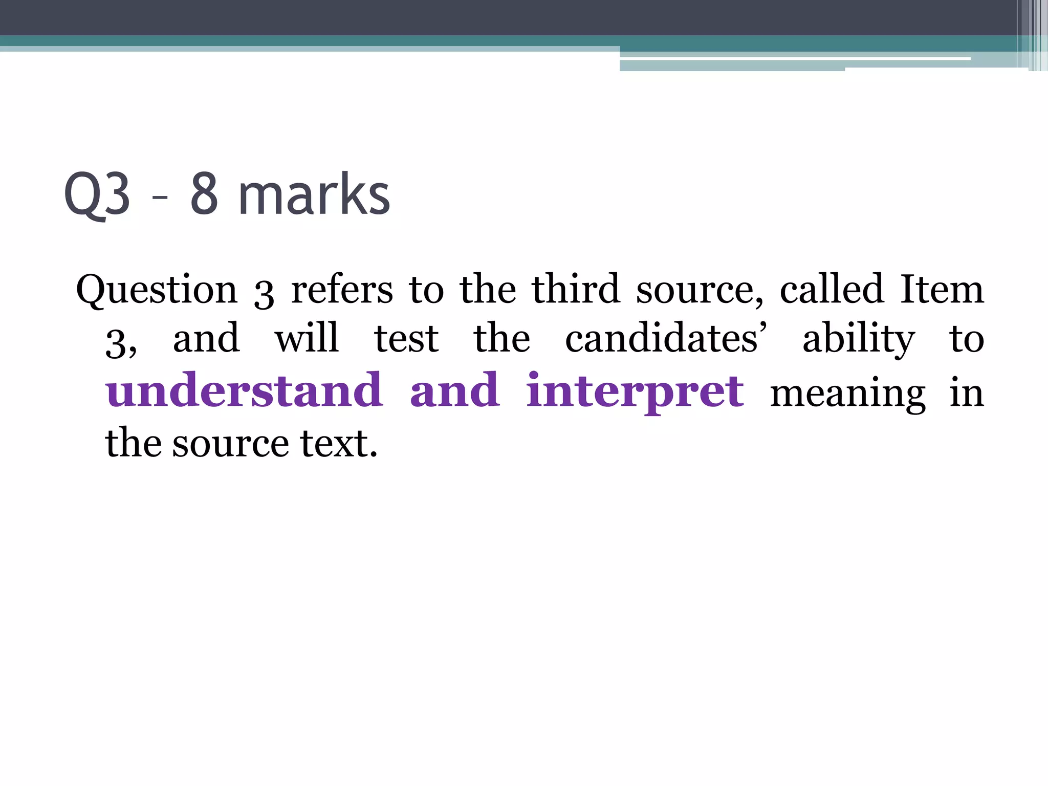 Q3 – 8 marks
Question 3 refers to the third source, called Item
 3, and will test the candidates’ ability to
 understand and interpret meaning in
 the source text.
 