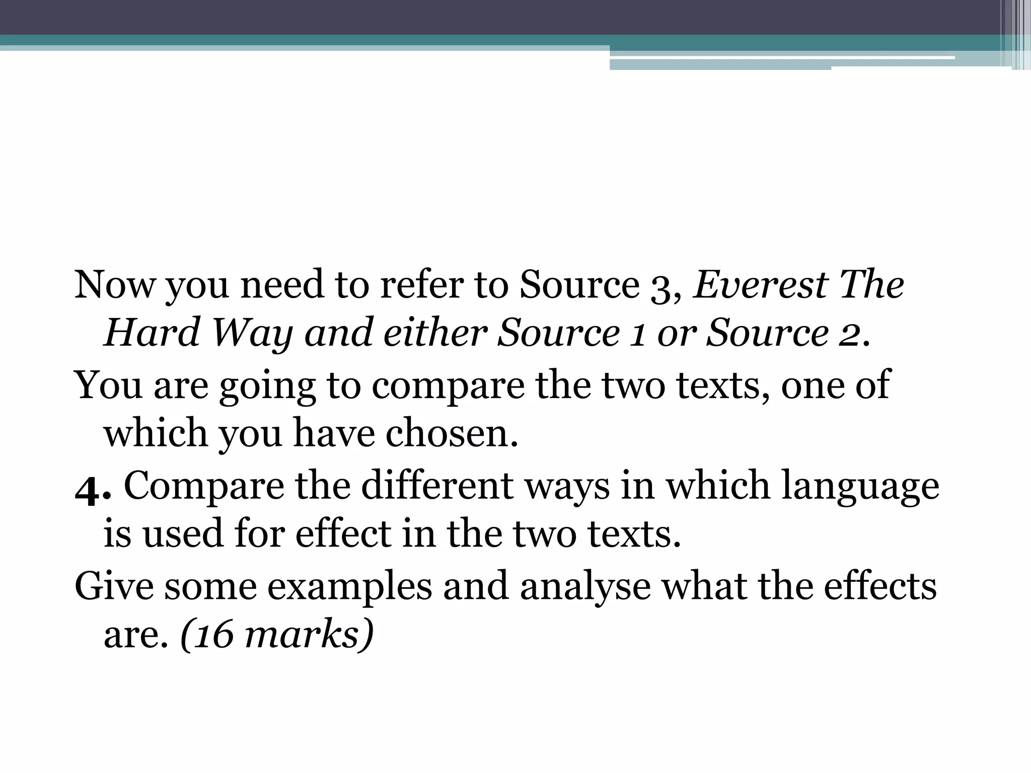 Now you need to refer to Source 3, Everest The
 Hard Way and either Source 1 or Source 2.
You are going to compare the two texts, one of
 which you have chosen.
4. Compare the different ways in which language
 is used for effect in the two texts.
Give some examples and analyse what the effects
 are. (16 marks)
 