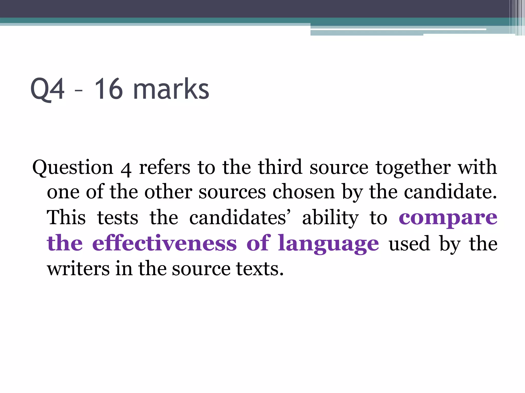 Q4 – 16 marks

Question 4 refers to the third source together with
 one of the other sources chosen by the candidate.
 This tests the candidates’ ability to compare
 the effectiveness of language used by the
 writers in the source texts.
 