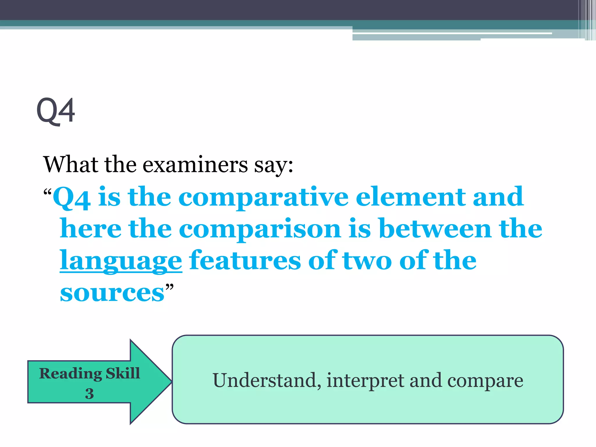 Q4
What the examiners say:
“Q4 is the comparative element and
  here the comparison is between the
  language features of two of the
  sources”

Reading Skill
     3
                Understand, interpret and compare
 