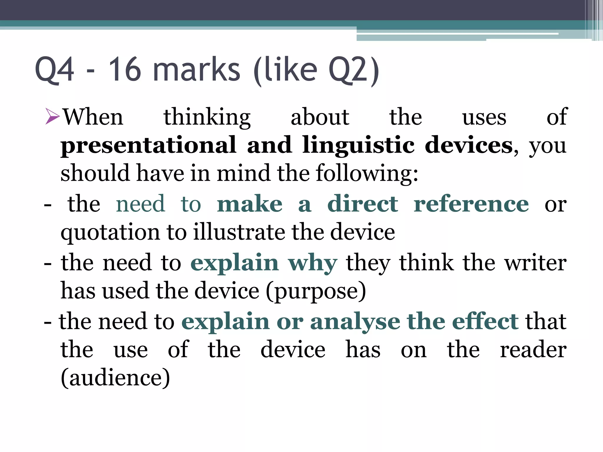 Q4 - 16 marks (like Q2)
When       thinking      about    the uses   of
  presentational and linguistic devices, you
  should have in mind the following:
- the need to make a direct reference or
  quotation to illustrate the device
- the need to explain why they think the writer
  has used the device (purpose)
- the need to explain or analyse the effect that
  the use of the device has on the reader
  (audience)
 