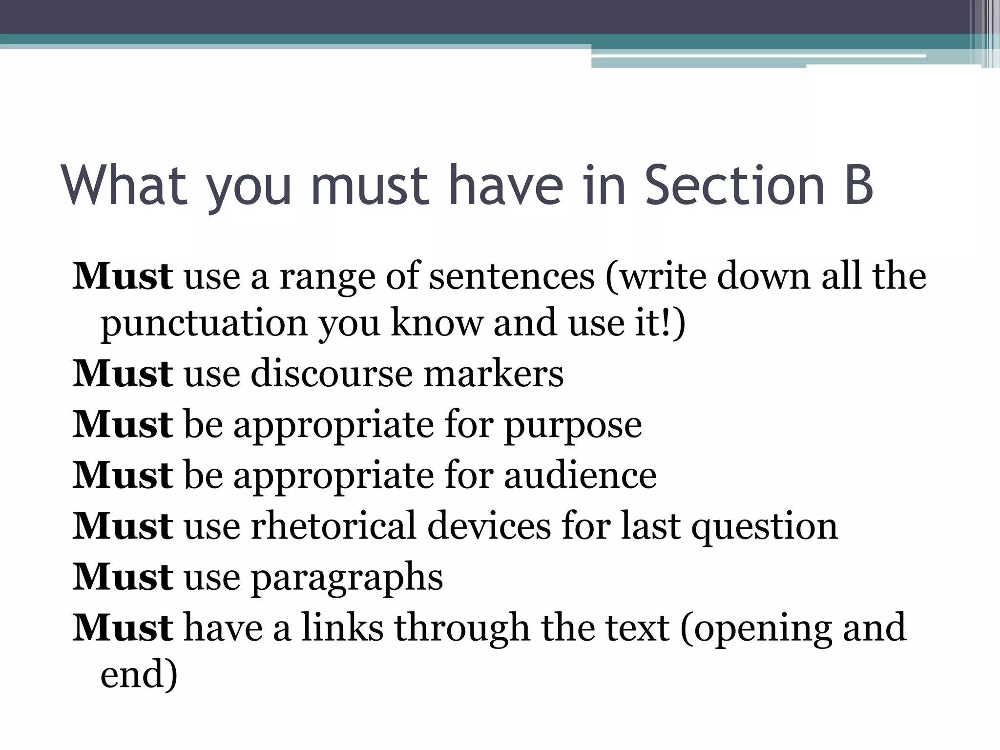 What you must have in Section B
Must use a range of sentences (write down all the
 punctuation you know and use it!)
Must use discourse markers
Must be appropriate for purpose
Must be appropriate for audience
Must use rhetorical devices for last question
Must use paragraphs
Must have a links through the text (opening and
 end)
 