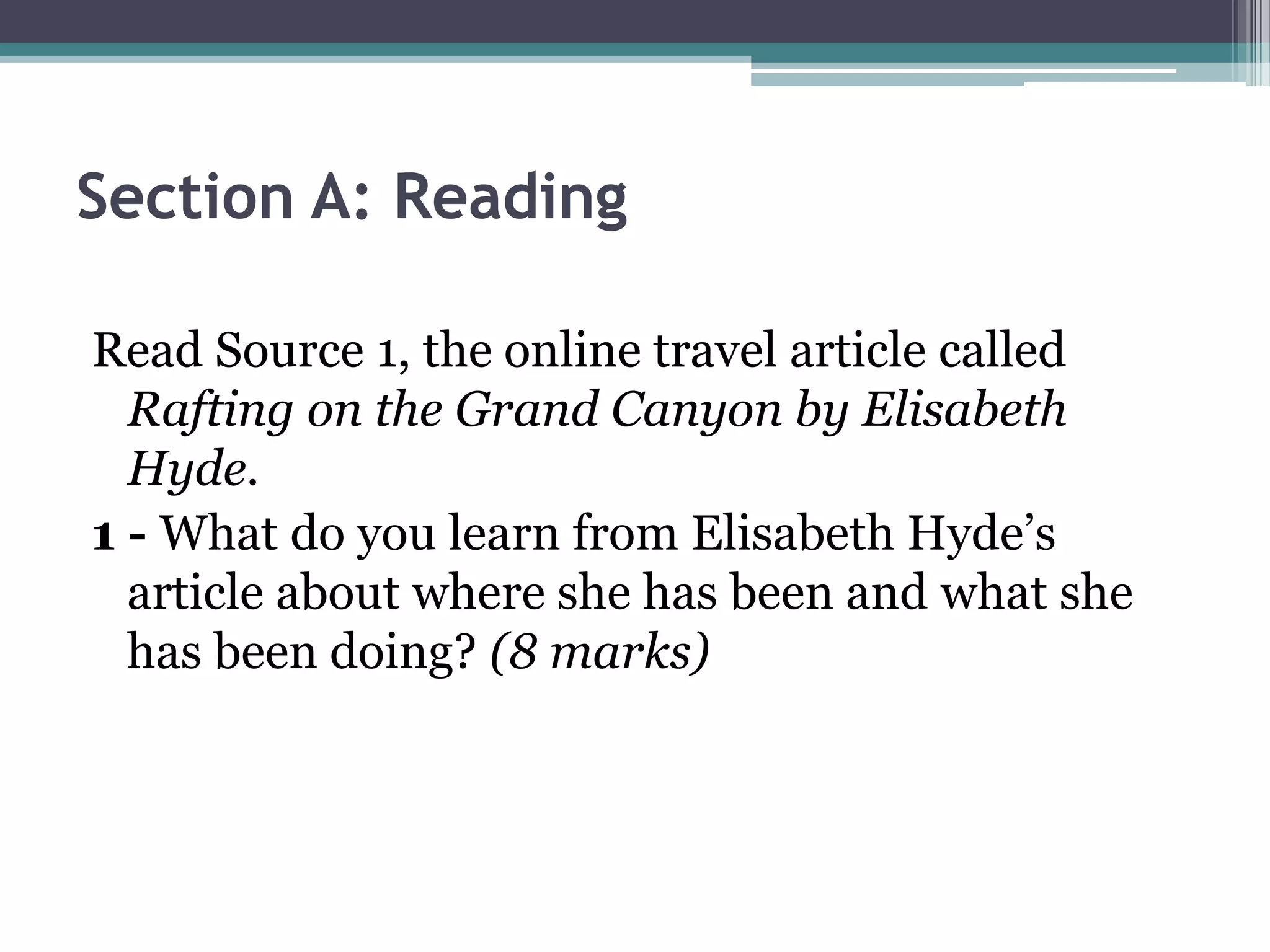 Section A: Reading

Read Source 1, the online travel article called
  Rafting on the Grand Canyon by Elisabeth
  Hyde.
1 - What do you learn from Elisabeth Hyde’s
  article about where she has been and what she
  has been doing? (8 marks)
 