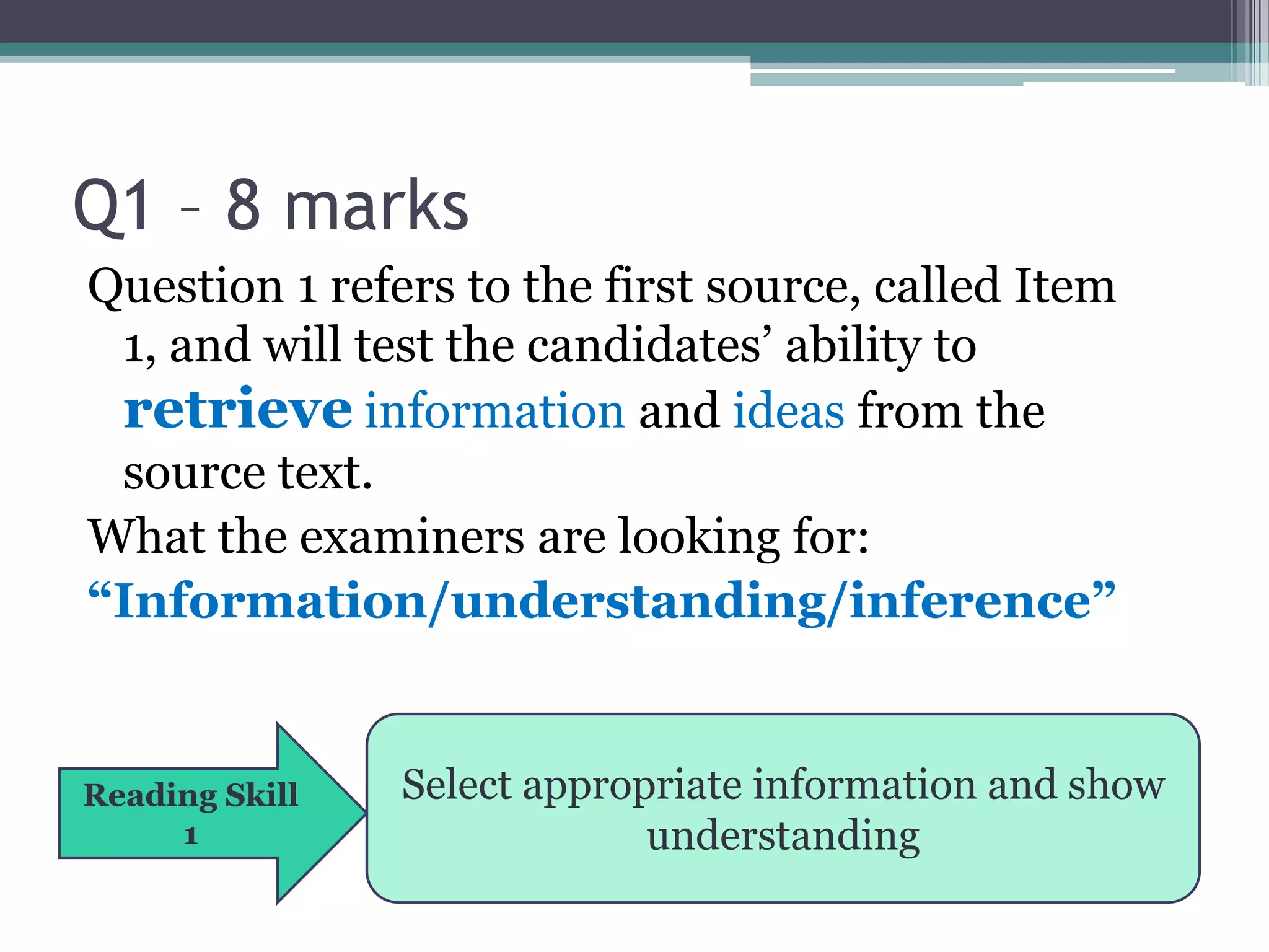 Q1 – 8 marks
Question 1 refers to the first source, called Item
 1, and will test the candidates’ ability to
 retrieve information and ideas from the
 source text.
What the examiners are looking for:
“Information/understanding/inference”


Reading Skill   Select appropriate information and show
     1                       understanding
 