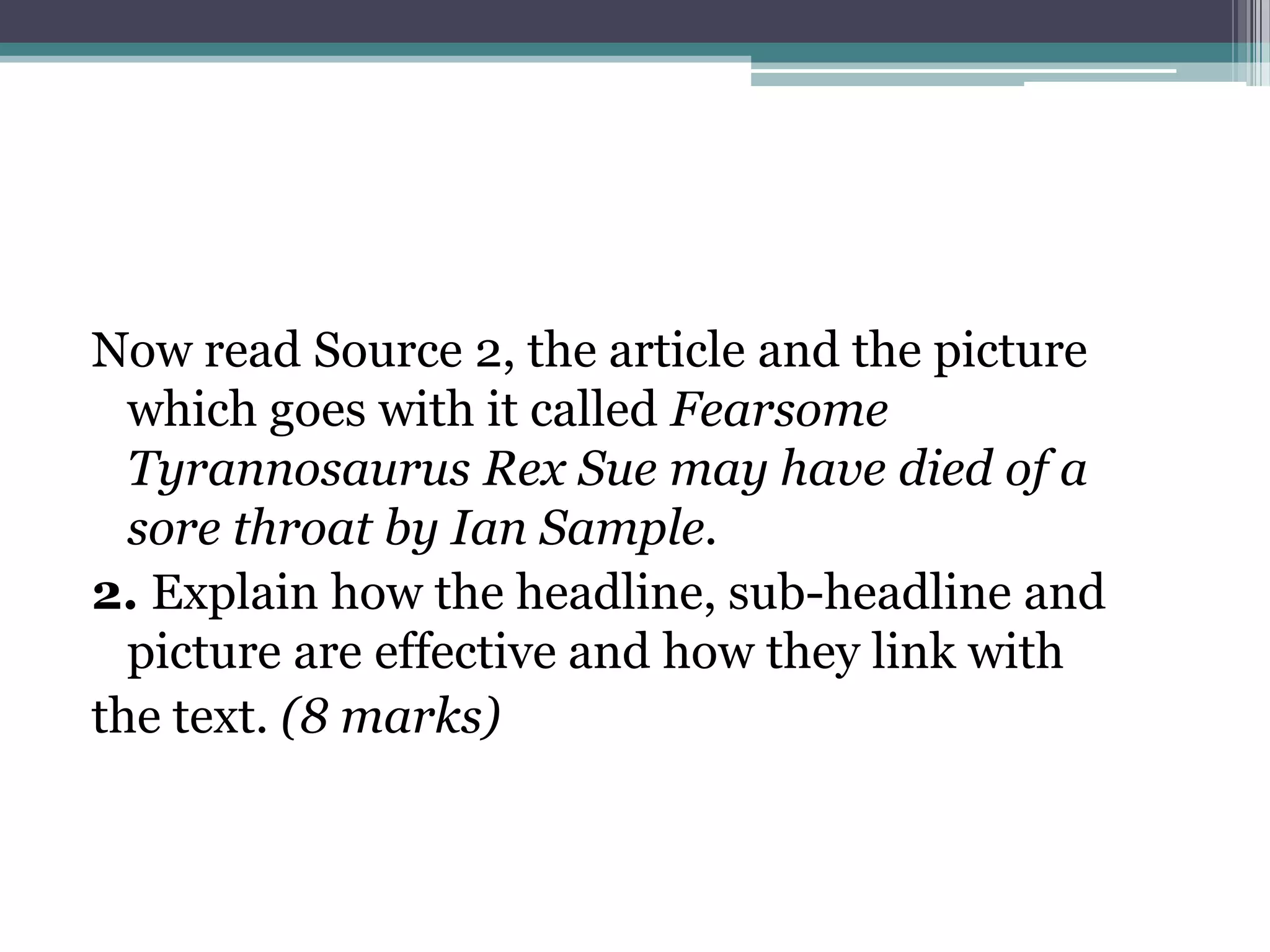 Now read Source 2, the article and the picture
  which goes with it called Fearsome
  Tyrannosaurus Rex Sue may have died of a
  sore throat by Ian Sample.
2. Explain how the headline, sub-headline and
  picture are effective and how they link with
the text. (8 marks)
 