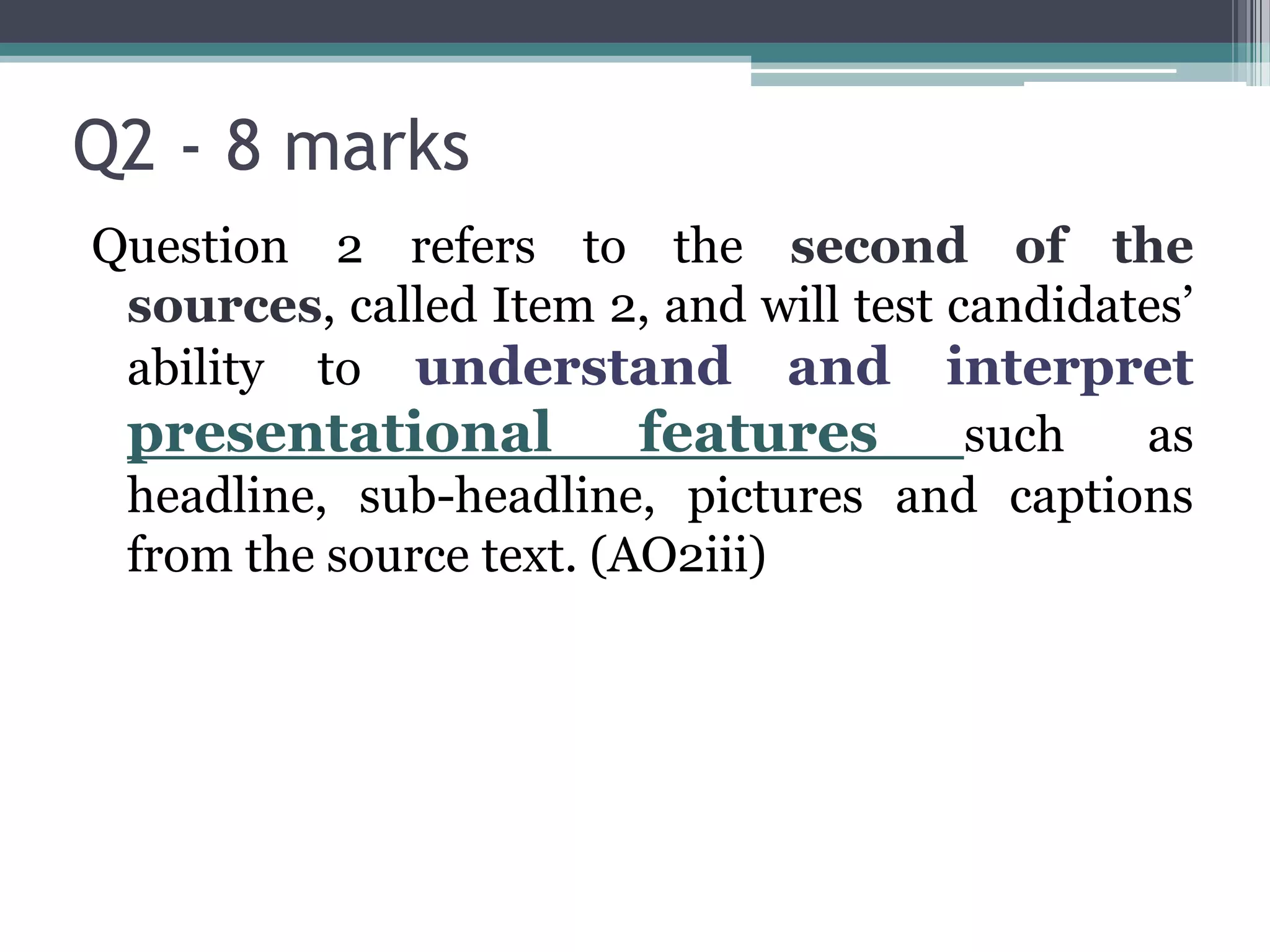 Q2 - 8 marks
Question 2 refers to the second of the
 sources, called Item 2, and will test candidates’
 ability to understand and interpret
 presentational          features       such   as
 headline, sub-headline, pictures and captions
 from the source text. (AO2iii)
 