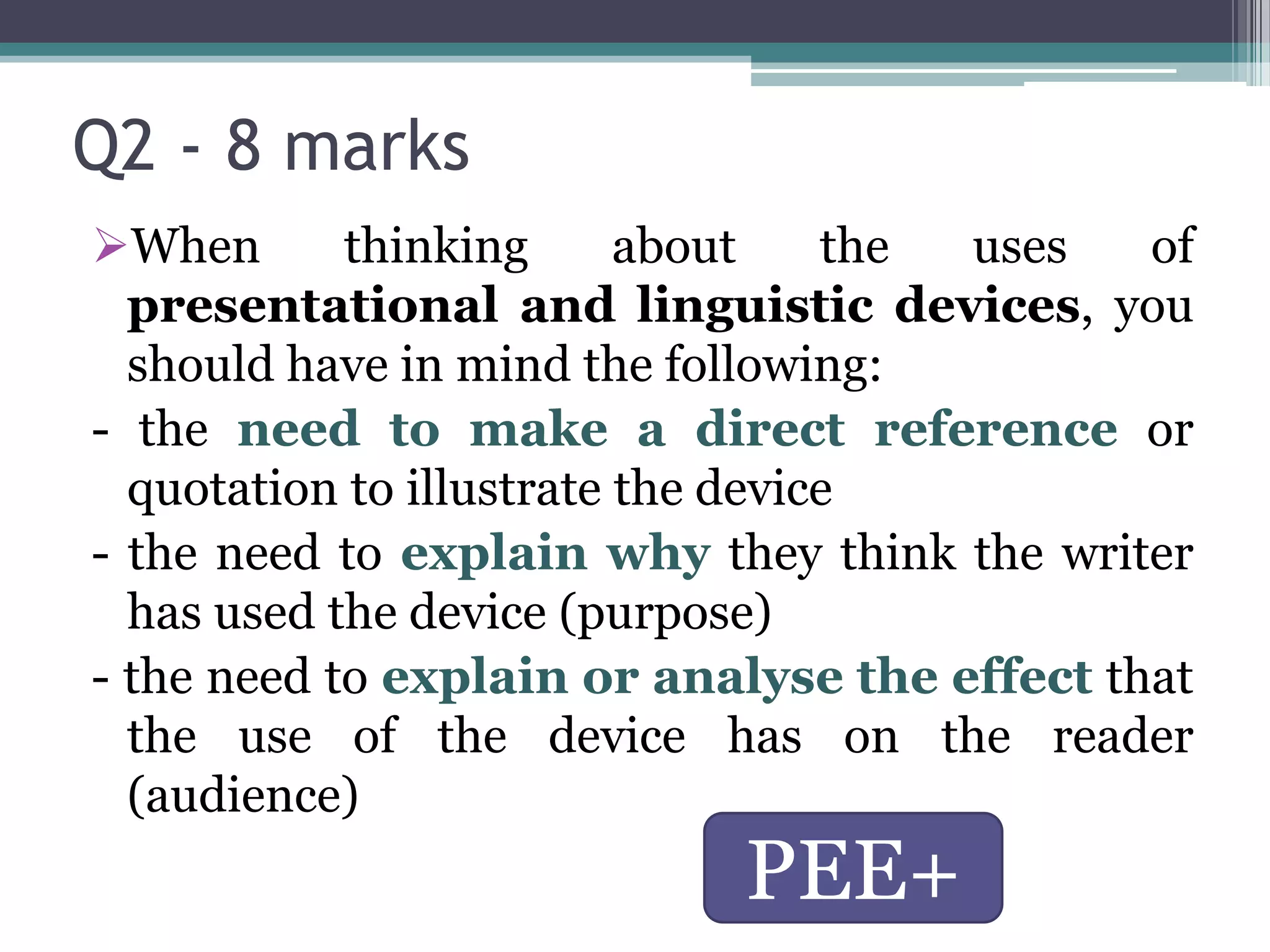 Q2 - 8 marks
When       thinking      about    the uses   of
  presentational and linguistic devices, you
  should have in mind the following:
- the need to make a direct reference or
  quotation to illustrate the device
- the need to explain why they think the writer
  has used the device (purpose)
- the need to explain or analyse the effect that
  the use of the device has on the reader
  (audience)
                            PEE+
 