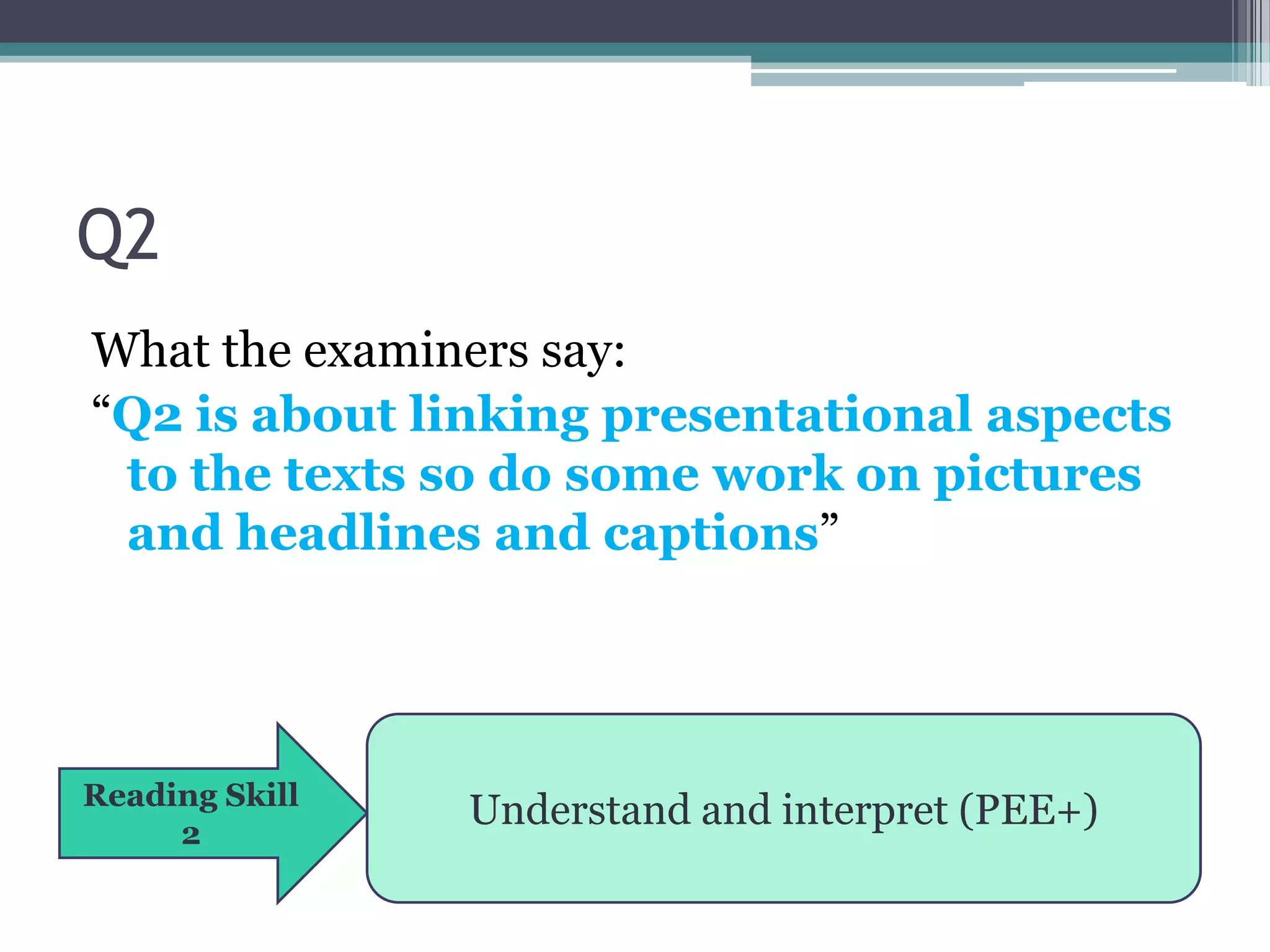 Q2
What the examiners say:
“Q2 is about linking presentational aspects
 to the texts so do some work on pictures
 and headlines and captions”




Reading Skill
     2
                Understand and interpret (PEE+)
 