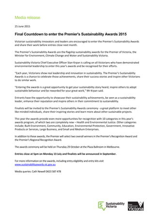 Media release
25 June 2015
Final Countdown to enter the Premier's Sustainability Awards 2015
Victorian sustainability innovators and leaders are encouraged to enter the Premier's Sustainability Awards
and share their work before entries close next month.
The Premier’s Sustainability Awards are the flagship sustainability awards for the Premier of Victoria, the
Minister for Environment, Climate Change and Water and Sustainability Victoria.
Sustainability Victoria Chief Executive Officer Stan Krpan is calling on all Victorians who have demonstrated
environmental leadership to enter this year's awards and be recognised for their efforts.
“Each year, Victorians show real leadership and innovation in sustainability. The Premier’s Sustainability
Awards is a chance to celebrate those achievements, share their success stories and inspire other Victorians
to do similar work.
“Entering the awards is a great opportunity to get your sustainability story heard, inspire others to adopt
sustainable behaviour and be rewarded for your great work,” Mr Krpan said.
Entrants have the opportunity to showcase their sustainability achievements, be seen as a sustainability
leader, enhance their reputation and inspire others in their commitment to sustainability.
Finalists will be invited to the Premier's Sustainability Awards ceremony - a great platform to meet other
like-minded individuals, share their inspiring stories and learn more about other sustainable projects.
This year the awards provide even more opportunities for recognition with 10 categories in this year’s
awards program, of which two are completely new – Health and Environmental Justice. Other categories
include; Built Environment, Community, Education, Environmental Protection, Government, Innovative
Products or Services, Large Business, and Small and Medium Enterprises.
In addition to these awards, the Premier will select two overall winners in the Premier's Recognition Award and
the Premier's Regional Recognition Award.
The awards ceremony will be held on Thursday 29 October at the Plaza Ballroom in Melbourne.
Entries close at 5pm on Monday 13 July and finalists will be announced in September.
For more information on the awards, including entry eligibility and entry kits visit
www.sustainabilityawards.vic.gov.au
Media queries: Cath Newell 0423 587 478
 