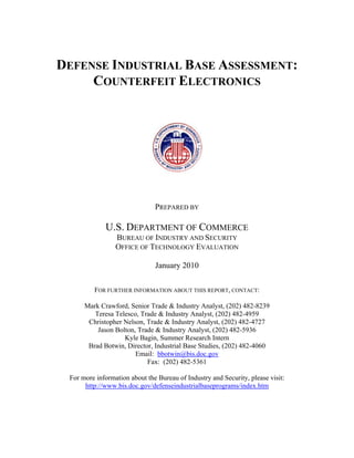 DEFENSE INDUSTRIAL BASE ASSESSMENT:
     COUNTERFEIT ELECTRONICS




                               PREPARED BY

             U.S. DEPARTMENT OF COMMERCE
                 BUREAU OF INDUSTRY AND SECURITY
                 OFFICE OF TECHNOLOGY EVALUATION

                               January 2010

         FOR FURTHER INFORMATION ABOUT THIS REPORT, CONTACT:

      Mark Crawford, Senior Trade & Industry Analyst, (202) 482-8239
         Teresa Telesco, Trade & Industry Analyst, (202) 482-4959
       Christopher Nelson, Trade & Industry Analyst, (202) 482-4727
          Jason Bolton, Trade & Industry Analyst, (202) 482-5936
                   Kyle Bagin, Summer Research Intern
       Brad Botwin, Director, Industrial Base Studies, (202) 482-4060
                       Email: bbotwin@bis.doc.gov
                           Fax: (202) 482-5361

 For more information about the Bureau of Industry and Security, please visit:
      http://www.bis.doc.gov/defenseindustrialbaseprograms/index.htm
 
