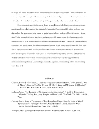 of images and audio, which I felt would help show students what can be done with a brief span of time and

a complex topic.One strength of the course design is the inclusion of peer review workshops, in-class and

online, that allows students to read the writings of their peers’ and to offer constructive feedback.

        From my experience with the course design project, I’ve concluded that composition courses are

complex endeavors. I do not envy the student who has to take Composition 1101 with a professor who

doesn’t have the desire to teach the course or a solid grasp on how a student will benefit from their lesson

plan. Unlike upper division courses, which can focus on specific areas, an entry-level writing course is

scattered and tries to accomplish a great deal in a short amount of time. The 1101 course is also competing

for a distracted attention span that is busy trying to navigate the drastic differences of college life from high

school—even though the 1101 lessons are supposed to provide students with skills to last the next four

years.It’s a rough life for one little course, butI do believe that teaching writing can make a difference in a

student’s attitudes towards written communication and show them new ways to engage with their

environment through literacy. Constructing a meaningful argument is intimidating, but it’s very rewarding

when done well.




                                                  Works Cited

Connors, Robert J. and Andrea A. Lunsford. “Frequency of Formal Errors.” Selfe,Cynthia L. The
      St. Martin’s Guide to Teaching Writing. Ed. Cheryl Glenn and Melissa A. Goldthwaite.6th
      ed. Boston, NY: Bedford St. Martin’s, 2008. 479-505. Print.

McLeod, Susan. “The Pedagogy of Writing Across the Curriculum.” A Guide to Composition
     Pedagogies.Ed. Gary Tate, Amy Rupiper, and Kurt Schick. New York, NY: 2001. 149-164.
     Print.

Omidvar, Iraj. A Study of Photographs of Iran: Postcolonial Inquiry into the Limits of Visual
      Representation." Writing the Visual.Ed. Carol David and Anne R. Richards. West
      Lafayette, Indiana: Parlor Press, 2008. 124-145. Print.

Palmquist, Mike. Joining the Conversation. Boston, NY: Bedford St. Martin’s, 2010. Print.
 