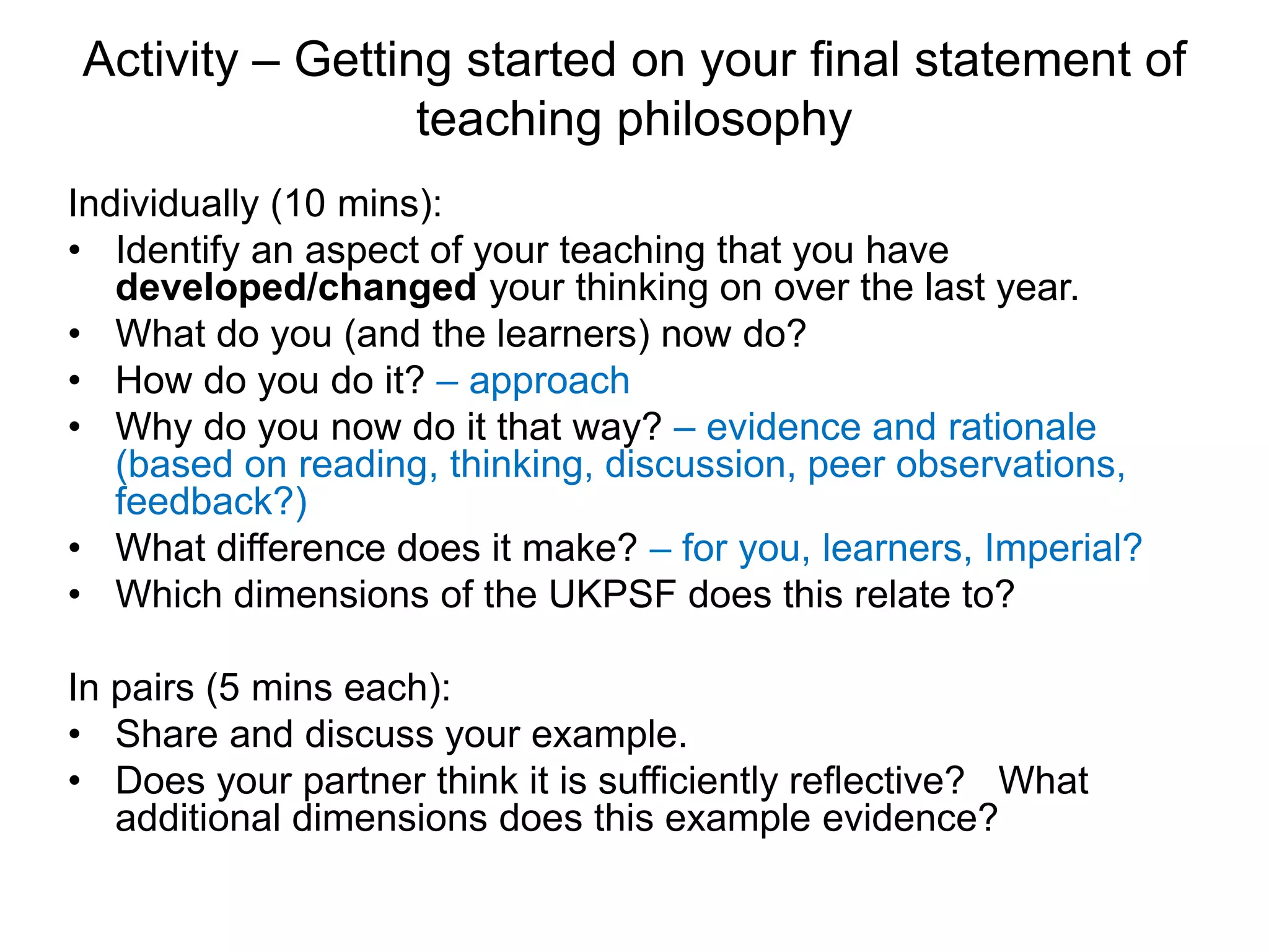 Activity – Getting started on your final statement of
teaching philosophy
Individually (10 mins):
• Identify an aspect of your teaching that you have
developed/changed your thinking on over the last year.
• What do you (and the learners) now do?
• How do you do it? – approach
• Why do you now do it that way? – evidence and rationale
(based on reading, thinking, discussion, peer observations,
feedback?)
• What difference does it make? – for you, learners, Imperial?
• Which dimensions of the UKPSF does this relate to?
In pairs (5 mins each):
• Share and discuss your example.
• Does your partner think it is sufficiently reflective? What
additional dimensions does this example evidence?
 