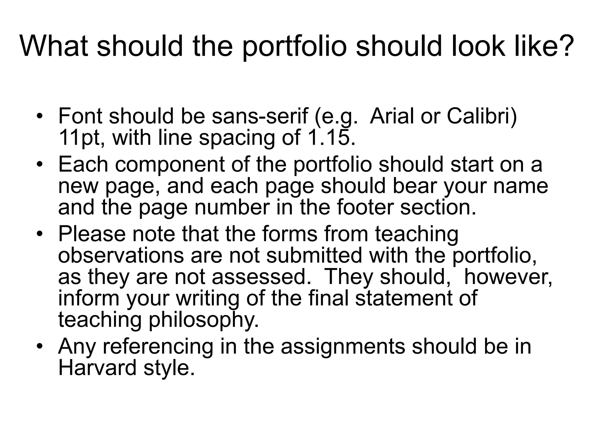 What should the portfolio should look like?
• Font should be sans-serif (e.g. Arial or Calibri)
11pt, with line spacing of 1.15.
• Each component of the portfolio should start on a
new page, and each page should bear your name
and the page number in the footer section.
• Please note that the forms from teaching
observations are not submitted with the portfolio,
as they are not assessed. They should, however,
inform your writing of the final statement of
teaching philosophy.
• Any referencing in the assignments should be in
Harvard style.
 
