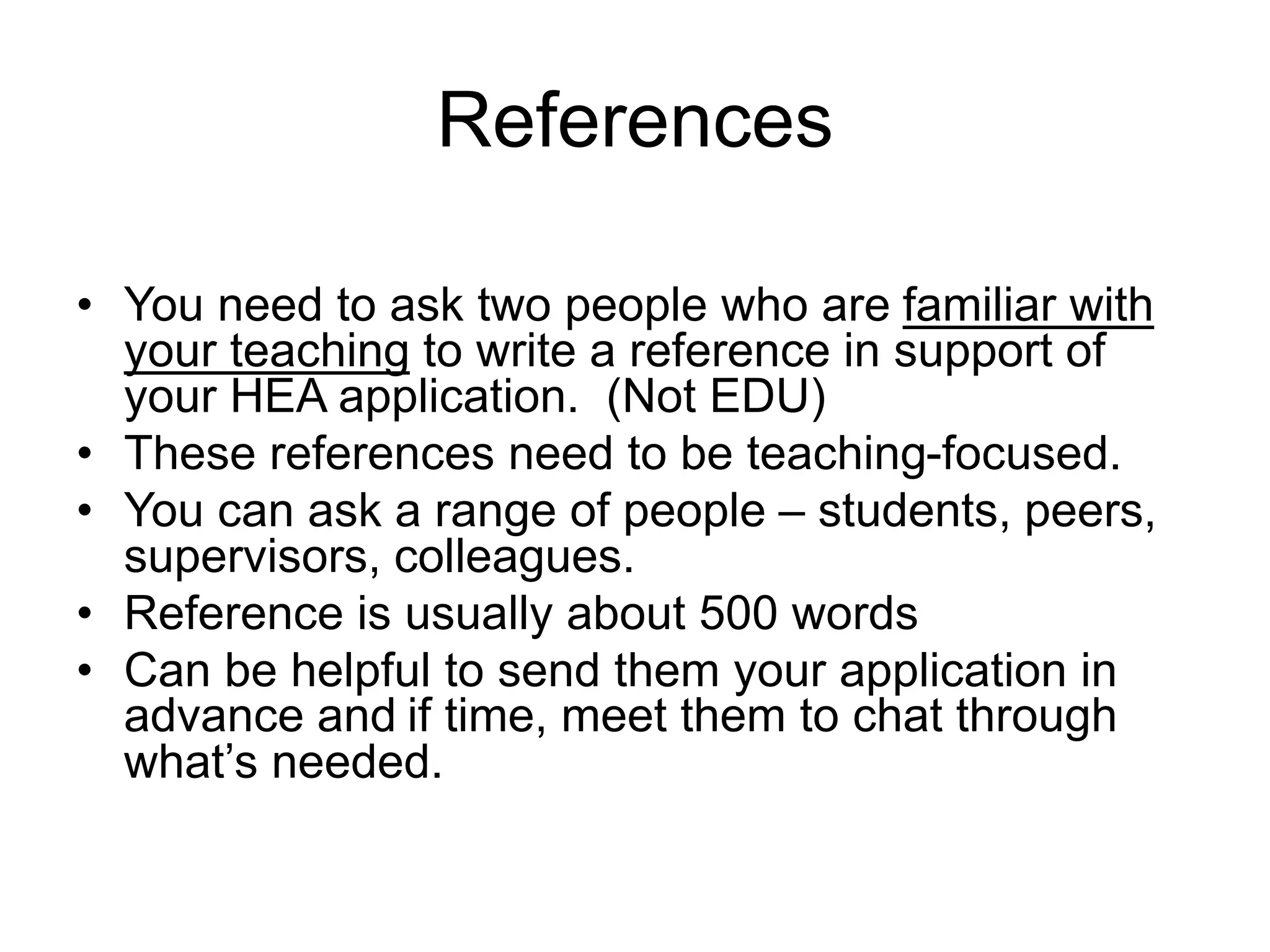 References
• You need to ask two people who are familiar with
your teaching to write a reference in support of
your HEA application. (Not EDU)
• These references need to be teaching-focused.
• You can ask a range of people – students, peers,
supervisors, colleagues.
• Reference is usually about 500 words
• Can be helpful to send them your application in
advance and if time, meet them to chat through
what’s needed.
 