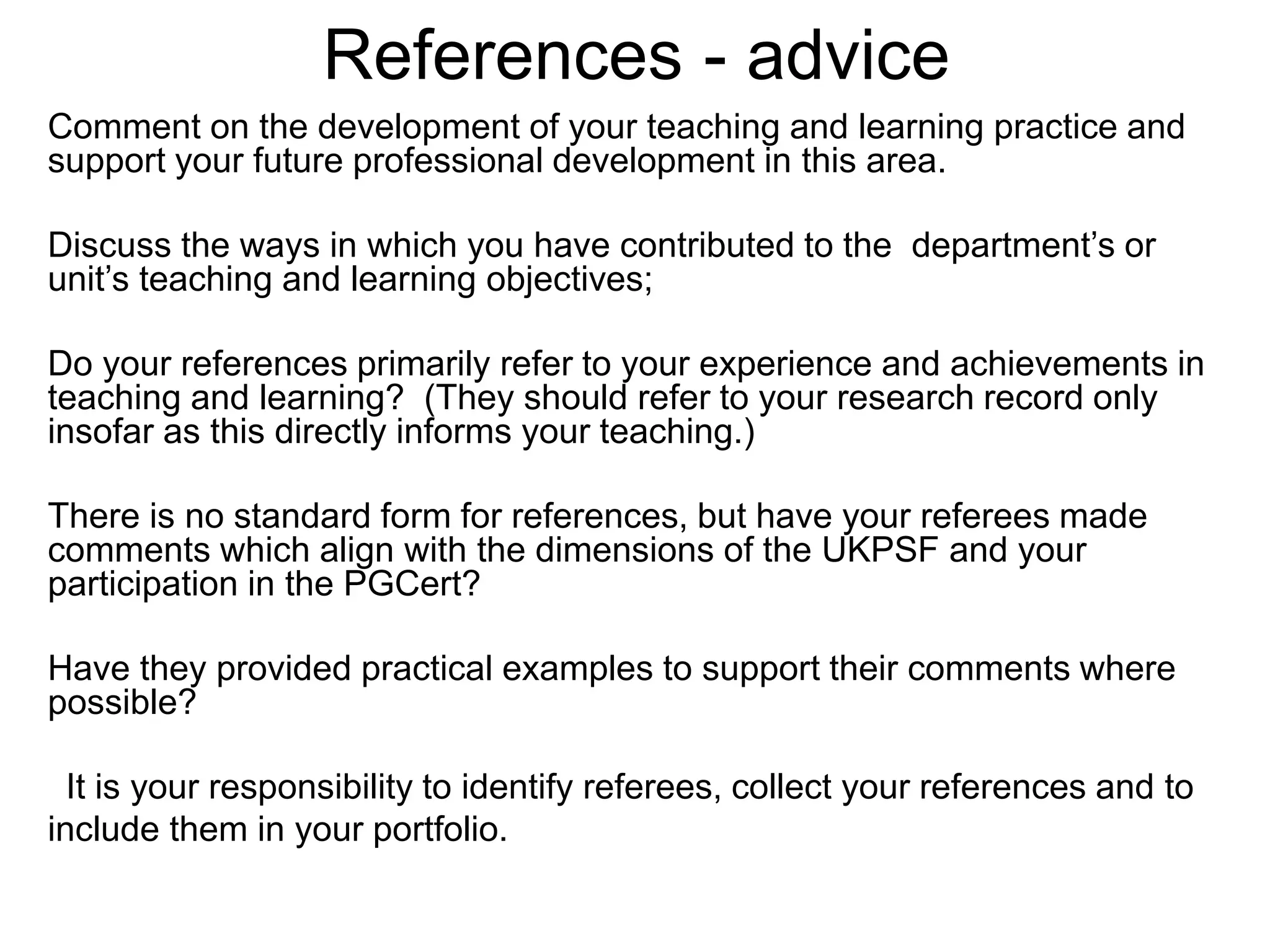 References - advice
Comment on the development of your teaching and learning practice and
support your future professional development in this area.
Discuss the ways in which you have contributed to the department’s or
unit’s teaching and learning objectives;
Do your references primarily refer to your experience and achievements in
teaching and learning? (They should refer to your research record only
insofar as this directly informs your teaching.)
There is no standard form for references, but have your referees made
comments which align with the dimensions of the UKPSF and your
participation in the PGCert?
Have they provided practical examples to support their comments where
possible?
It is your responsibility to identify referees, collect your references and to
include them in your portfolio.
 