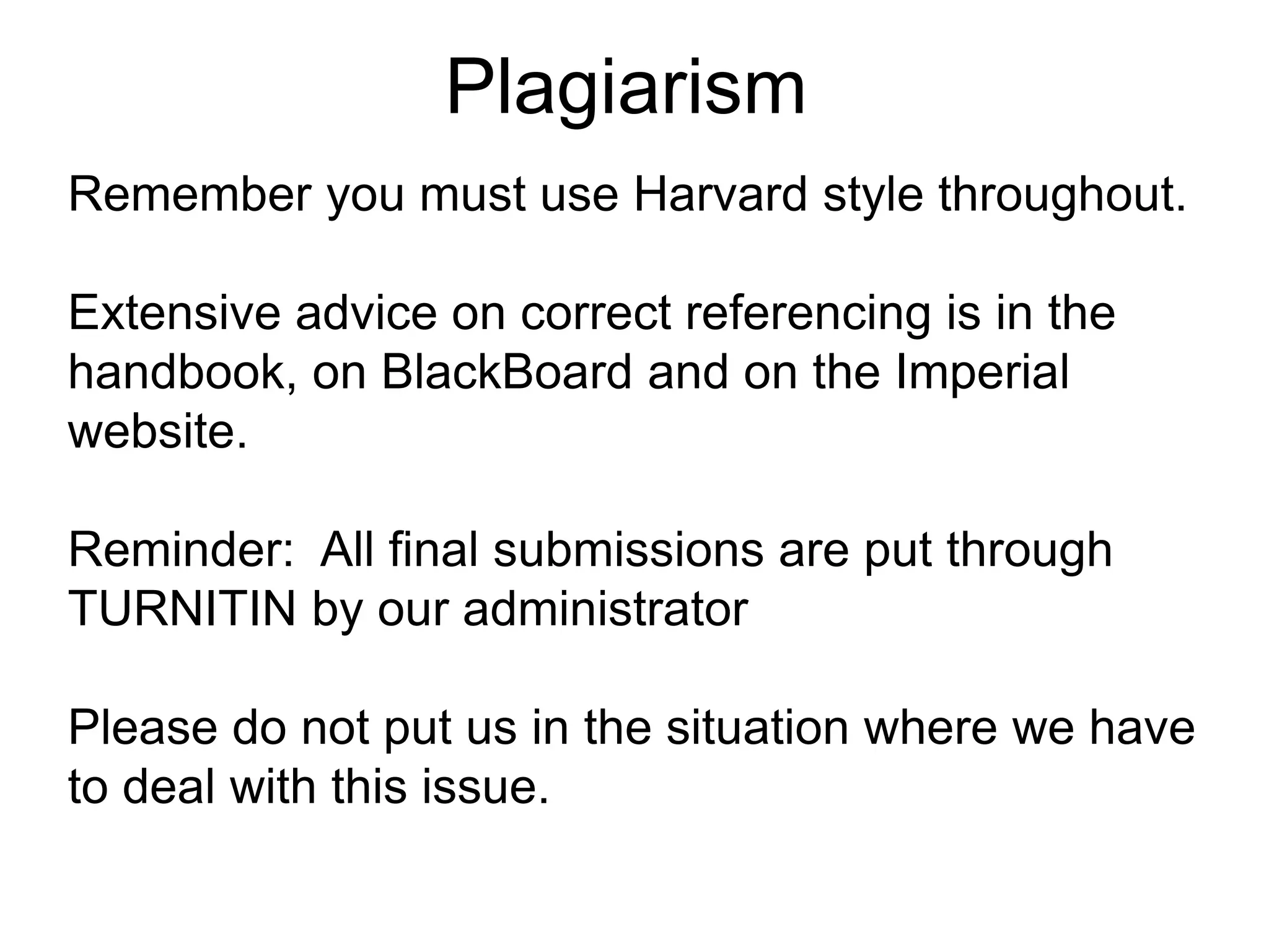 Plagiarism
Remember you must use Harvard style throughout.
Extensive advice on correct referencing is in the
handbook, on BlackBoard and on the Imperial
website.
Reminder: All final submissions are put through
TURNITIN by our administrator
Please do not put us in the situation where we have
to deal with this issue.
 