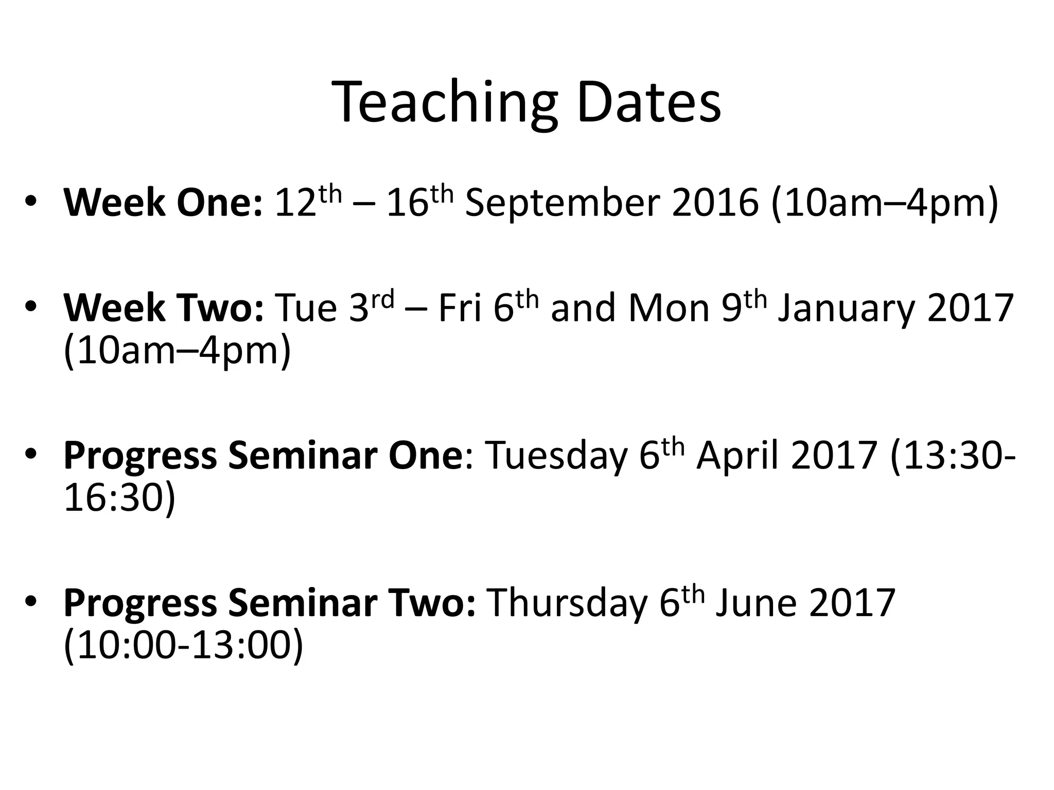Teaching Dates
• Week One: 12th – 16th September 2016 (10am–4pm)
• Week Two: Tue 3rd – Fri 6th and Mon 9th January 2017
(10am–4pm)
• Progress Seminar One: Tuesday 6th April 2017 (13:30-
16:30)
• Progress Seminar Two: Thursday 6th June 2017
(10:00-13:00)
 