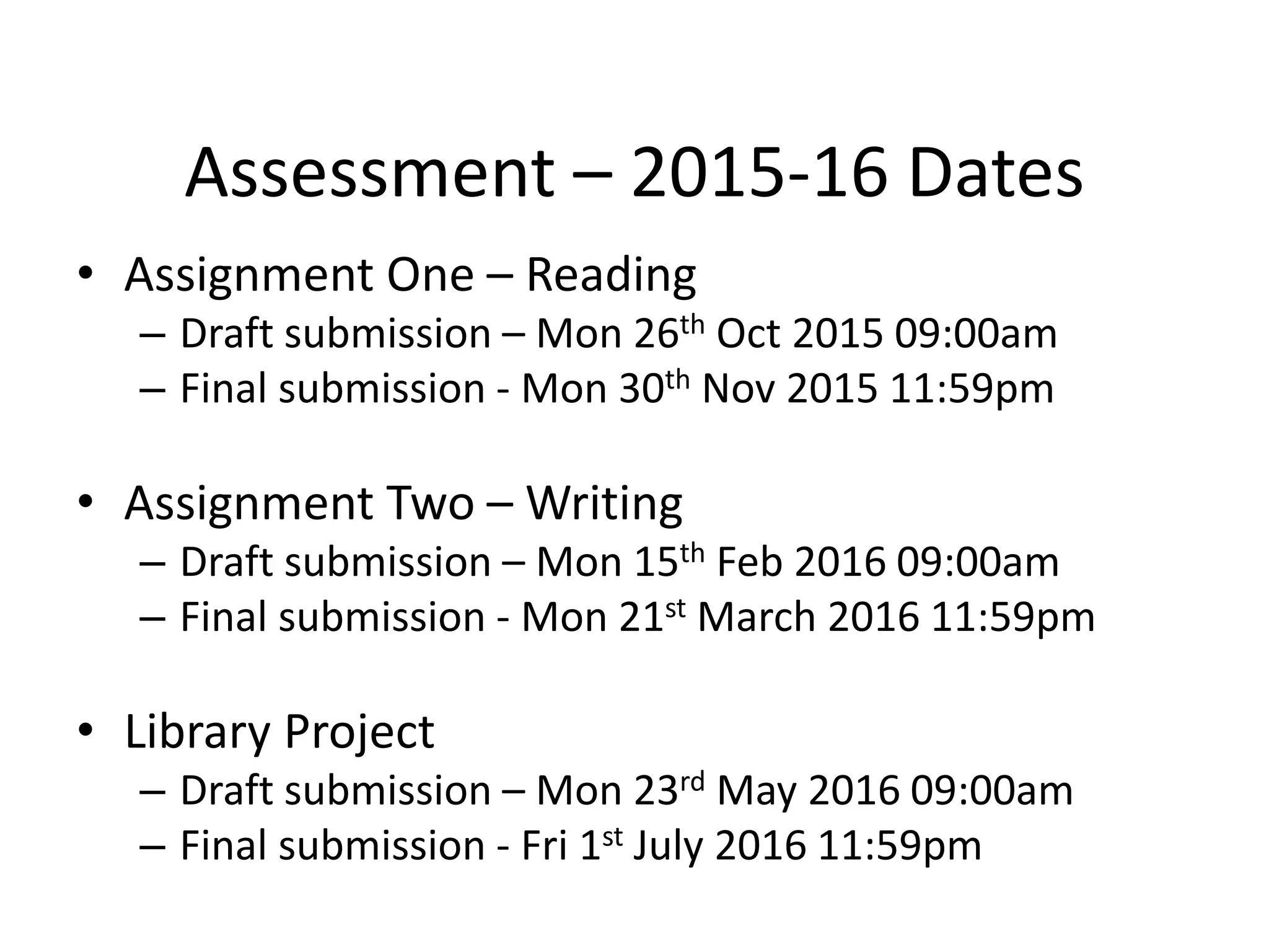 Assessment – 2015-16 Dates
• Assignment One – Reading
– Draft submission – Mon 26th Oct 2015 09:00am
– Final submission - Mon 30th Nov 2015 11:59pm
• Assignment Two – Writing
– Draft submission – Mon 15th Feb 2016 09:00am
– Final submission - Mon 21st March 2016 11:59pm
• Library Project
– Draft submission – Mon 23rd May 2016 09:00am
– Final submission - Fri 1st July 2016 11:59pm
 