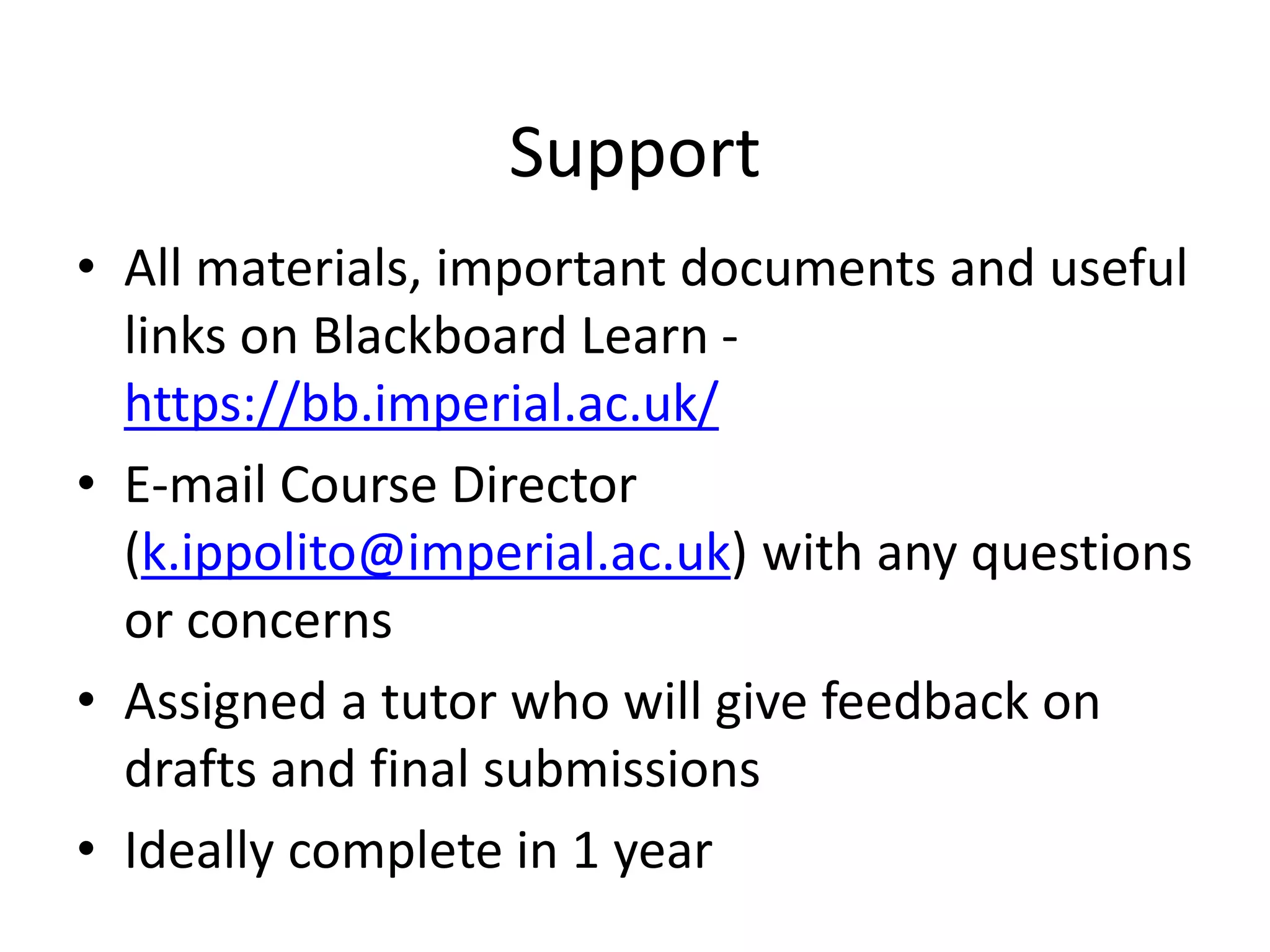 Support
• All materials, important documents and useful
links on Blackboard Learn -
https://bb.imperial.ac.uk/
• E-mail Course Director
(k.ippolito@imperial.ac.uk) with any questions
or concerns
• Assigned a tutor who will give feedback on
drafts and final submissions
• Ideally complete in 1 year
 