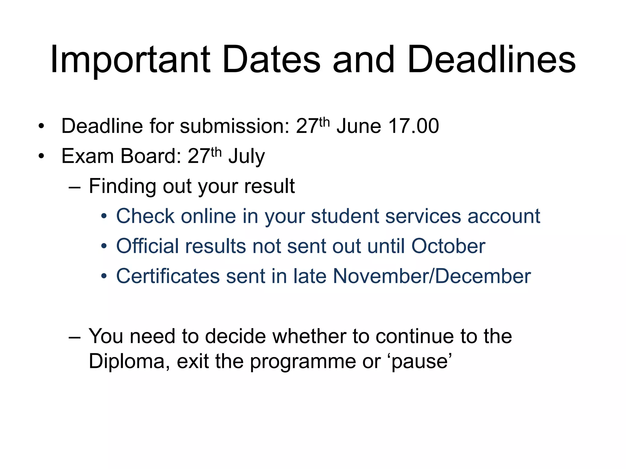 Important Dates and Deadlines
• Deadline for submission: 27th June 17.00
• Exam Board: 27th July
– Finding out your result
• Check online in your student services account
• Official results not sent out until October
• Certificates sent in late November/December
– You need to decide whether to continue to the
Diploma, exit the programme or ‘pause’
 