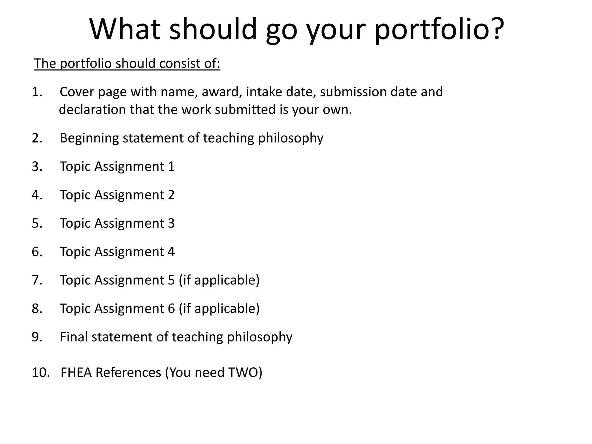 What should go your portfolio?
The portfolio should consist of:
1. Cover page with name, award, intake date, submission date and
declaration that the work submitted is your own.
2. Beginning statement of teaching philosophy
3. Topic Assignment 1
4. Topic Assignment 2
5. Topic Assignment 3
6. Topic Assignment 4
7. Topic Assignment 5 (if applicable)
8. Topic Assignment 6 (if applicable)
9. Final statement of teaching philosophy
10. FHEA References (You need TWO)
 