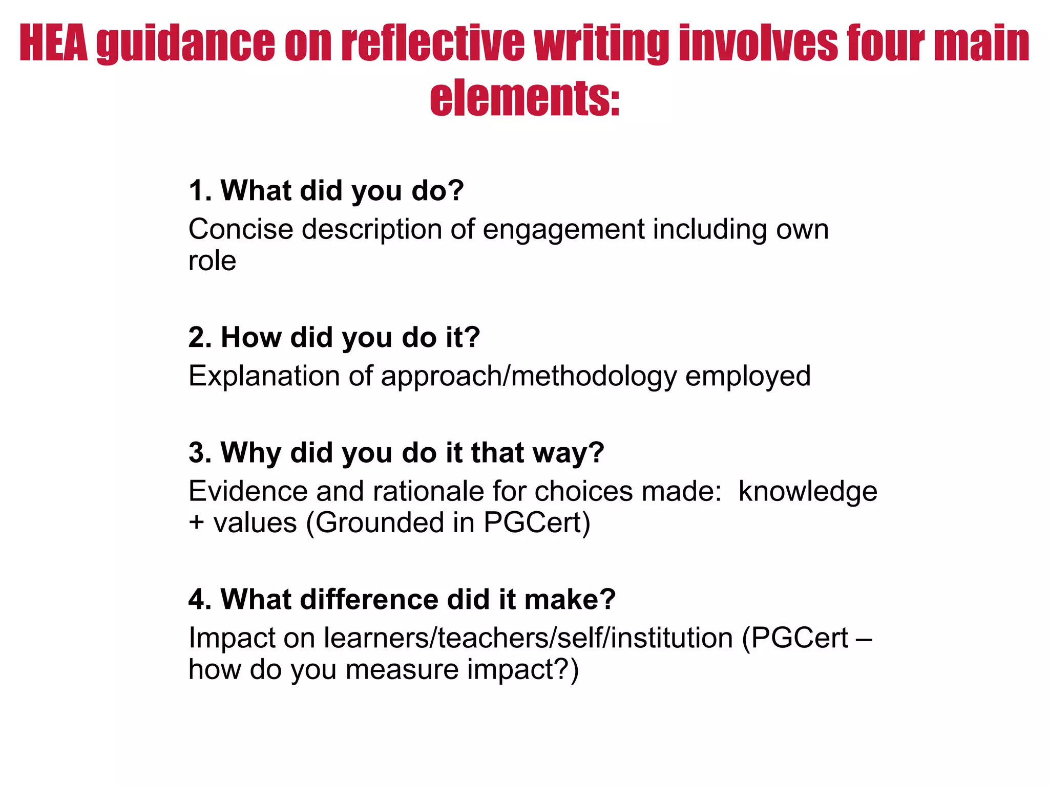 HEA guidance on reflective writing involves four main
elements:
1. What did you do?
Concise description of engagement including own
role
2. How did you do it?
Explanation of approach/methodology employed
3. Why did you do it that way?
Evidence and rationale for choices made: knowledge
+ values (Grounded in PGCert)
4. What difference did it make?
Impact on learners/teachers/self/institution (PGCert –
how do you measure impact?)
 