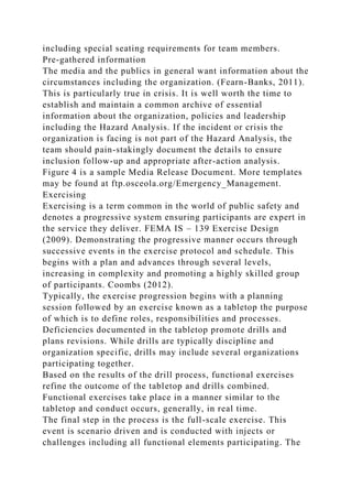 including special seating requirements for team members.
Pre-gathered information
The media and the publics in general want information about the
circumstances including the organization. (Fearn-Banks, 2011).
This is particularly true in crisis. It is well worth the time to
establish and maintain a common archive of essential
information about the organization, policies and leadership
including the Hazard Analysis. If the incident or crisis the
organization is facing is not part of the Hazard Analysis, the
team should pain-stakingly document the details to ensure
inclusion follow-up and appropriate after-action analysis.
Figure 4 is a sample Media Release Document. More templates
may be found at ftp.osceola.org/Emergency_Management.
Exercising
Exercising is a term common in the world of public safety and
denotes a progressive system ensuring participants are expert in
the service they deliver. FEMA IS – 139 Exercise Design
(2009). Demonstrating the progressive manner occurs through
successive events in the exercise protocol and schedule. This
begins with a plan and advances through several levels,
increasing in complexity and promoting a highly skilled group
of participants. Coombs (2012).
Typically, the exercise progression begins with a planning
session followed by an exercise known as a tabletop the purpose
of which is to define roles, responsibilities and processes.
Deficiencies documented in the tabletop promote drills and
plans revisions. While drills are typically discipline and
organization specific, drills may include several organizations
participating together.
Based on the results of the drill process, functional exercises
refine the outcome of the tabletop and drills combined.
Functional exercises take place in a manner similar to the
tabletop and conduct occurs, generally, in real time.
The final step in the process is the full-scale exercise. This
event is scenario driven and is conducted with injects or
challenges including all functional elements participating. The
 