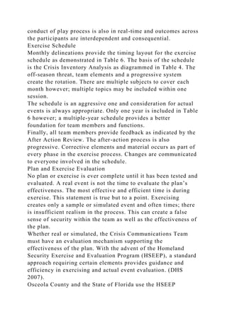 conduct of play process is also in real-time and outcomes across
the participants are interdependent and consequential.
Exercise Schedule
Monthly delineations provide the timing layout for the exercise
schedule as demonstrated in Table 6. The basis of the schedule
is the Crisis Inventory Analysis as diagrammed in Table 4. The
off-season threat, team elements and a progressive system
create the rotation. There are multiple subjects to cover each
month however; multiple topics may be included within one
session.
The schedule is an aggressive one and consideration for actual
events is always appropriate. Only one year is included in Table
6 however; a multiple-year schedule provides a better
foundation for team members and functions.
Finally, all team members provide feedback as indicated by the
After Action Review. The after-action process is also
progressive. Corrective elements and material occurs as part of
every phase in the exercise process. Changes are communicated
to everyone involved in the schedule.
Plan and Exercise Evaluation
No plan or exercise is ever complete until it has been tested and
evaluated. A real event is not the time to evaluate the plan’s
effectiveness. The most effective and efficient time is during
exercise. This statement is true but to a point. Exercising
creates only a sample or simulated event and often times; there
is insufficient realism in the process. This can create a false
sense of security within the team as well as the effectiveness of
the plan.
Whether real or simulated, the Crisis Communications Team
must have an evaluation mechanism supporting the
effectiveness of the plan. With the advent of the Homeland
Security Exercise and Evaluation Program (HSEEP), a standard
approach requiring certain elements provides guidance and
efficiency in exercising and actual event evaluation. (DHS
2007).
Osceola County and the State of Florida use the HSEEP
 