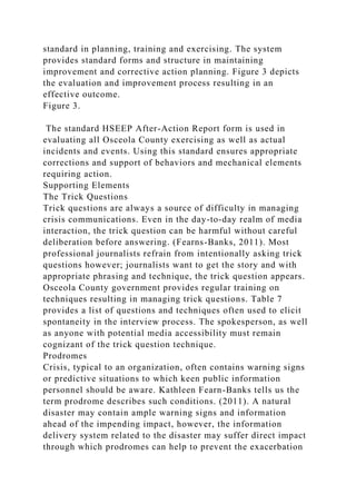 standard in planning, training and exercising. The system
provides standard forms and structure in maintaining
improvement and corrective action planning. Figure 3 depicts
the evaluation and improvement process resulting in an
effective outcome.
Figure 3.
The standard HSEEP After-Action Report form is used in
evaluating all Osceola County exercising as well as actual
incidents and events. Using this standard ensures appropriate
corrections and support of behaviors and mechanical elements
requiring action.
Supporting Elements
The Trick Questions
Trick questions are always a source of difficulty in managing
crisis communications. Even in the day-to-day realm of media
interaction, the trick question can be harmful without careful
deliberation before answering. (Fearns-Banks, 2011). Most
professional journalists refrain from intentionally asking trick
questions however; journalists want to get the story and with
appropriate phrasing and technique, the trick question appears.
Osceola County government provides regular training on
techniques resulting in managing trick questions. Table 7
provides a list of questions and techniques often used to elicit
spontaneity in the interview process. The spokesperson, as well
as anyone with potential media accessibility must remain
cognizant of the trick question technique.
Prodromes
Crisis, typical to an organization, often contains warning signs
or predictive situations to which keen public information
personnel should be aware. Kathleen Fearn-Banks tells us the
term prodrome describes such conditions. (2011). A natural
disaster may contain ample warning signs and information
ahead of the impending impact, however, the information
delivery system related to the disaster may suffer direct impact
through which prodromes can help to prevent the exacerbation
 
