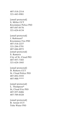 407-518-2314
321-443-9901
[email protected]
S. Miller CCT
Kissimmee Police PIO
407-847-0176
321-624-6134
[email protected]
J. Robinson*
Kissimmee Fire PIO
407-518-2237
321-284-5791
407-846-0973
[email protected]
S. Rameriz
City of St. Cloud PIO
407-957-7303
321-624-1845
[email protected]
D. Roberts CCT
St. Cloud Police PIO
407-892-5555
407-908-****
[email protected]
L. Thompson*
St, Cloud Fire PIO
407-957-8486
407-709-0320
[email protected]
B. Arrant CCT
Toho Water PIO
 