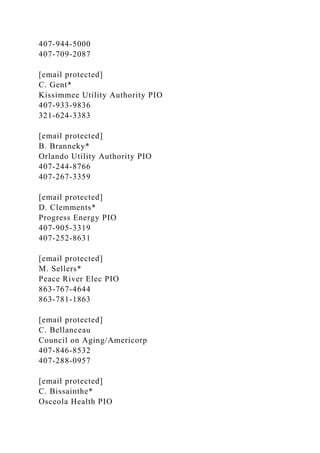 407-944-5000
407-709-2087
[email protected]
C. Gent*
Kissimmee Utility Authority PIO
407-933-9836
321-624-3383
[email protected]
B. Branneky*
Orlando Utility Authority PIO
407-244-8766
407-267-3359
[email protected]
D. Clemments*
Progress Energy PIO
407-905-3319
407-252-8631
[email protected]
M. Sellers*
Peace River Elec PIO
863-767-4644
863-781-1863
[email protected]
C. Bellanceau
Council on Aging/Americorp
407-846-8532
407-288-0957
[email protected]
C. Bissainthe*
Osceola Health PIO
 