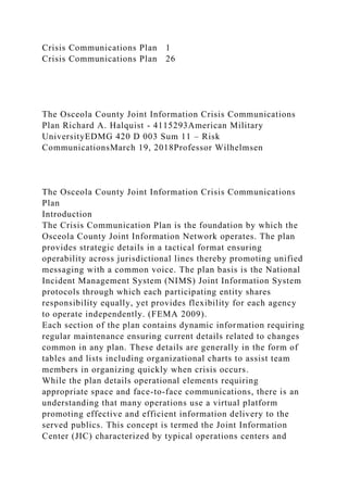 Crisis Communications Plan 1
Crisis Communications Plan 26
The Osceola County Joint Information Crisis Communications
Plan Richard A. Halquist - 4115293American Military
UniversityEDMG 420 D 003 Sum 11 – Risk
CommunicationsMarch 19, 2018Professor Wilhelmsen
The Osceola County Joint Information Crisis Communications
Plan
Introduction
The Crisis Communication Plan is the foundation by which the
Osceola County Joint Information Network operates. The plan
provides strategic details in a tactical format ensuring
operability across jurisdictional lines thereby promoting unified
messaging with a common voice. The plan basis is the National
Incident Management System (NIMS) Joint Information System
protocols through which each participating entity shares
responsibility equally, yet provides flexibility for each agency
to operate independently. (FEMA 2009).
Each section of the plan contains dynamic information requiring
regular maintenance ensuring current details related to changes
common in any plan. These details are generally in the form of
tables and lists including organizational charts to assist team
members in organizing quickly when crisis occurs.
While the plan details operational elements requiring
appropriate space and face-to-face communications, there is an
understanding that many operations use a virtual platform
promoting effective and efficient information delivery to the
served publics. This concept is termed the Joint Information
Center (JIC) characterized by typical operations centers and
 