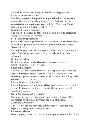network is critical ensuring availability during a crisis.
Public Information Network
This local organization provides regional public information
assets. This includes Public Information Officers, media
connectivity and equipment required for effective, efficient
crisis information management activity.
Regional Planning Council
The council provides expertise in planning activity including
transportation and evacuation data.
Faith-Based Organization
Some faith-based organizations do not belong to the inter-faith
network but provide services directly to citizens in a crisis.
General Public
The public must provide and receive information regarding the
crisis. The information received guides the information
delivered.
Utility Providers
Utility provides include electricity, water, wastewater,
telephone and internet services.
Education Systems
The educational system provides an independent resource for
crisis communication as well as functional facilities. The
education system covers all ranges of functions including trade
schools and universities.
Private Business & Industry
Private business and industry deliver goods and services to the
public. In some cases, these are critical, particularly in the
healthcare sector.
Waste Management Companies
Waste collection services are critical in crisis because the
accumulation of waste increases the risk of disease.
Contractors/Vendors
Certain services are provided contractually. These include
supply, cleaning and security services.
Employees (Board)
Board employees are the base of the response community. Their
 