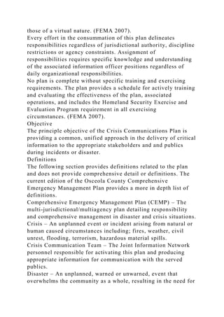 those of a virtual nature. (FEMA 2007).
Every effort in the consummation of this plan delineates
responsibilities regardless of jurisdictional authority, discipline
restrictions or agency constraints. Assignment of
responsibilities requires specific knowledge and understanding
of the associated information officer positions regardless of
daily organizational responsibilities.
No plan is complete without specific training and exercising
requirements. The plan provides a schedule for actively training
and evaluating the effectiveness of the plan, associated
operations, and includes the Homeland Security Exercise and
Evaluation Program requirement in all exercising
circumstances. (FEMA 2007).
Objective
The principle objective of the Crisis Communications Plan is
providing a common, unified approach in the delivery of critical
information to the appropriate stakeholders and and publics
during incidents or disaster.
Definitions
The following section provides definitions related to the plan
and does not provide comprehensive detail or definitions. The
current edition of the Osceola County Comprehensive
Emergency Management Plan provides a more in depth list of
definitions.
Comprehensive Emergency Management Plan (CEMP) – The
multi-jurisdictional/multiagency plan detailing responsibility
and comprehensive management in disaster and crisis situations.
Crisis – An unplanned event or incident arising from natural or
human caused circumstances including; fires, weather, civil
unrest, flooding, terrorism, hazardous material spills.
Crisis Communication Team – The Joint Information Network
personnel responsible for activating this plan and producing
appropriate information for communication with the served
publics.
Disaster – An unplanned, warned or unwarned, event that
overwhelms the community as a whole, resulting in the need for
 