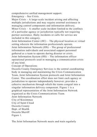 comprehensive unified management support.
Emergency – See Crisis.
Major Crisis – A large-scale incident arising and affecting
multiple jurisdictions and may require external assistance in
managing control components and information delivery.
Minor Crisis – A smaller scale incident limited to the confines
of a particular agency or jurisdiction typically not requiring
partner assistance. Daily incidents or calls for service are
included in this category.
Joint Information Center (JIC) – The physical location or virtual
setting wherein the information professionals operate.
Joint Information Network (JIN) – The group of professional
information individuals and associated support personnel
gathered as a team to operate during disaster or crisis.
Joint Information System (JIS) – The information officer
operational protocols used in managing a communication crisis
of any kind.
Concept of Operations
Osceola County Emergency Services is the central coordinating
body in managing and maintaining the Crisis Communication
Team, Joint Information System protocols and Joint Information
Center. The coordination effort does not limit each agency or
jurisdiction to operate independently however; provides a
cohesive mechanism through which the teams congeal into a
singular information delivery component. Figure 1 is a
graphical representation of the Joint Information Network
organized as the Crisis Communications Team.
Joint Information Network
City of Kissimmee
City of Saint Cloud
Osceola County
Dept. of Health
Osceola Sheriff
Figure 1.
The Joint Information Network meets and train regularly
 