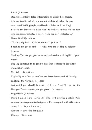 False Questions
Question contains false information to elicit the accurate
information for which you do not wish to divulge. So you
evacuated 3,000 people needlessly. (False and Leading)
Stick to the information you want to deliver. “Based on the best
information available, we safely and rapidly protected…”
Know-it-all Questions
“We already have the facts and need you to…”
Speak to the group and state what you are willing to release.
Silence
Media efforts to get you to be uncomfortable and “spill all you
know”
Use the opportunity to promote all that is positive about the
incident or event.
Mutli-Part Questions
Typically an effort to confuse the interviewee and ultimately
confuses the viewers, listeners
Ask which part should be answered first or “say “I’ll answer the
first part” – restate so you get your point across.
Jargonistic Questions
Using big and technical words confuses the served publics. (Use
caution in compound techniques… This coupled with others can
be used to tilt you balance.)
Answer in everyday language
Chummy Questions
 