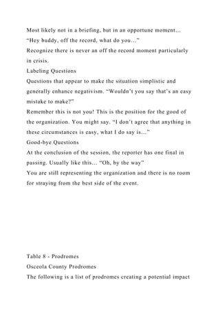 Most likely not in a briefing, but in an opportune moment…
“Hey buddy, off the record, what do you…”
Recognize there is never an off the record moment particularly
in crisis.
Labeling Questions
Questions that appear to make the situation simplistic and
generally enhance negativism. “Wouldn’t you say that’s an easy
mistake to make?”
Remember this is not you! This is the position for the good of
the organization. You might say. “I don’t agree that anything in
these circumstances is easy, what I do say is…”
Good-bye Questions
At the conclusion of the session, the reporter has one final in
passing. Usually like this… “Oh, by the way”
You are still representing the organization and there is no room
for straying from the best side of the event.
Table 8 - Prodromes
Osceola County Prodromes
The following is a list of prodromes creating a potential impact
 