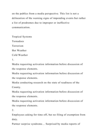 on the publics from a media perspective. This list is not a
delineation of the warning signs of impending events but rather
a list of prodromes due to improper or ineffective
communication.
Tropical Systems
Tornadoes
Terrorism
Hot Weather
Cold Weather
1.
Media requesting activation information before discussion of
the response elements.
Media requesting activation information before discussion of
the response elements.
Media conducting research on the state of readiness of the
County.
Media requesting activation information before discussion of
the response elements.
Media requesting activation information before discussion of
the response elements.
2.
Employees asking for time off, but no filing of exemption from
duty.
Partner surprise syndrome… Surprised by media reports of
 