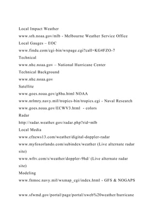Local Impact Weather
www.srh.noaa.gov/mlb - Melbourne Weather Service Office
Local Gauges – EOC
www.findu.com/cgi-bin/wxpage.cgi?call=KG4FZO-7
Technical
www.nhc.noaa.gov – National Hurricane Center
Technical Background
www.nhc.noaa.gov
Satellite
www.goes.noaa.gov/g8hu.html NOAA
www.nrlmry.navy.mil/tropics-bin/tropics.cgi - Naval Research
www.goes.noaa.gov/ECWV3.html - colors
Radar
http://radar.weather.gov/radar.php?rid=mlb
Local Media
www.cfnews13.com/weather/digital-doppler-radar
www.myfoxorlando.com/subindex/weather (Live alternate radar
site)
www.wftv.com/s/weather/doppler-9hd/ (Live alternate radar
site)
Modeling
www.fnmoc.navy.mil/wxmap_cgi/index.html - GFS & NOGAPS
www.sfwmd.gov/portal/page/portal/xweb%20weather/hurricane
 