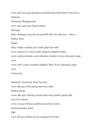 www.spc.noaa.gov/products/outlook/day1otlk.html Convective
Outlook
Technical Background
www.spc.noaa.gov/faq/tornado/
Damage
http://damage.osceola.org/arm360 (Do Not Release - Not a
Public Site)
Radar
http://radar.weather.gov/radar.php?rid=mlb
www.cfnews13.com/weather/digital-doppler-radar
www.myfoxorlando.com/subindex/weather (Live alternate radar
site)
www.wftv.com/s/weather/doppler-9hd/ (Live alternate radar
site)
Terrorism
National Terrorism Alert System
www.dhs.gov/files/programs/ntas.shtm
Public Guide
www.dhs.gov/xlibrary/assets/ntas/ntas-public-guide.pdf
CIA Fact Book
www.cia.gov/library/publications/the-world-
factbook/index.html
FBI
www.fbi.gov/about-us/investigate/terrorism
 